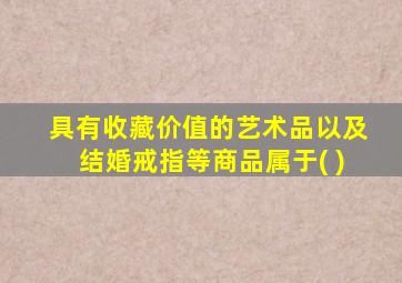 具有收藏价值的艺术品以及结婚戒指等商品属于( )